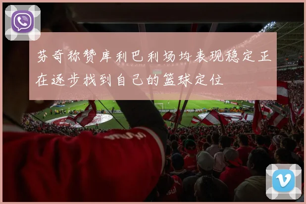 芬奇称赞库利巴利场均表现稳定正在逐步找到自己的篮球定位