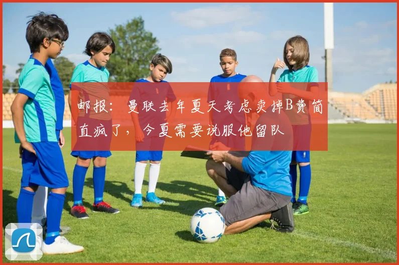 邮报：曼联去年夏天考虑卖掉B费简直疯了，今夏需要说服他留队