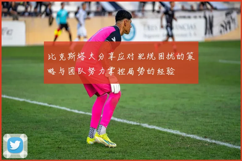 比克斯塔夫分享应对犯规困扰的策略与团队努力掌控局势的经验