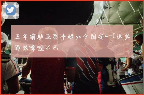 五年前助亚泰冲超如今国安4-0送其降级唏嘘不已