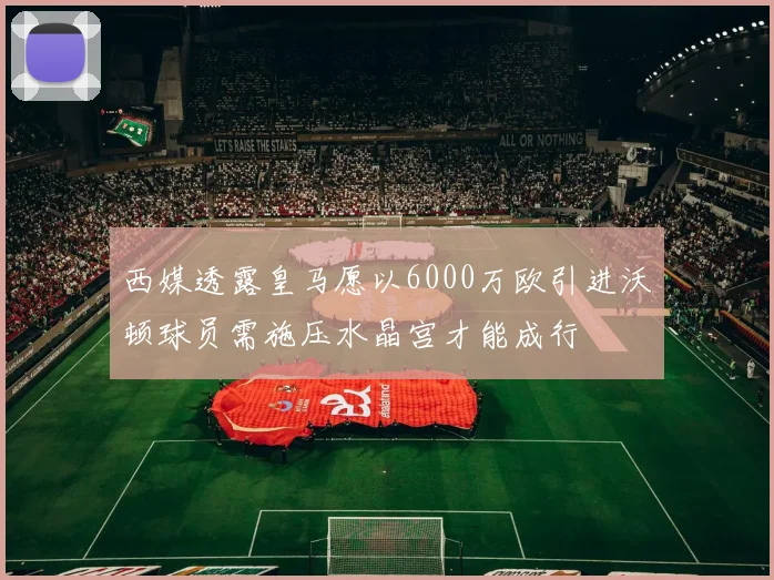 西媒透露皇马愿以6000万欧引进沃顿球员需施压水晶宫才能成行