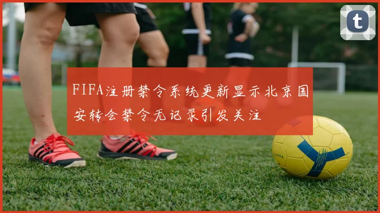 FIFA注册禁令系统更新显示北京国安转会禁令无记录引发关注