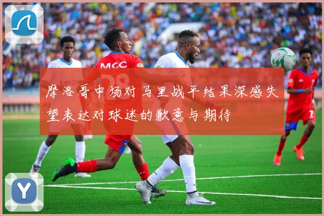 摩洛哥中场对马里战平结果深感失望表达对球迷的歉意与期待