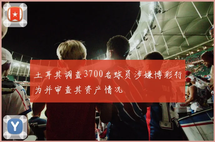 土耳其调查3700名球员涉嫌博彩行为并审查其资产情况
