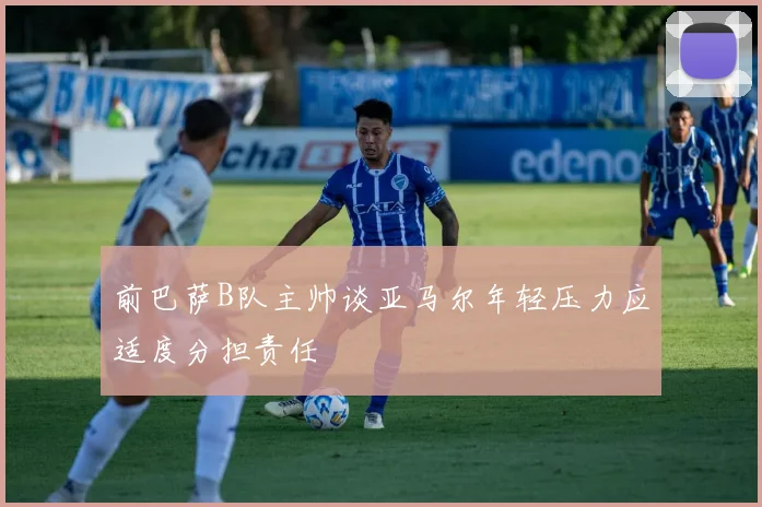 前巴萨B队主帅谈亚马尔年轻压力应适度分担责任