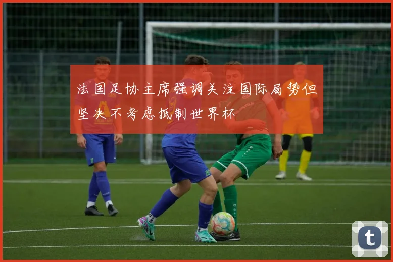 法国足协主席强调关注国际局势但坚决不考虑抵制世界杯