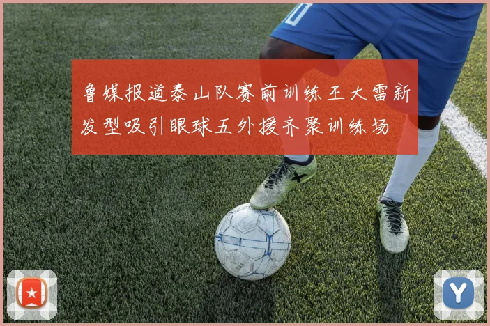 鲁媒报道泰山队赛前训练王大雷新发型吸引眼球五外援齐聚训练场