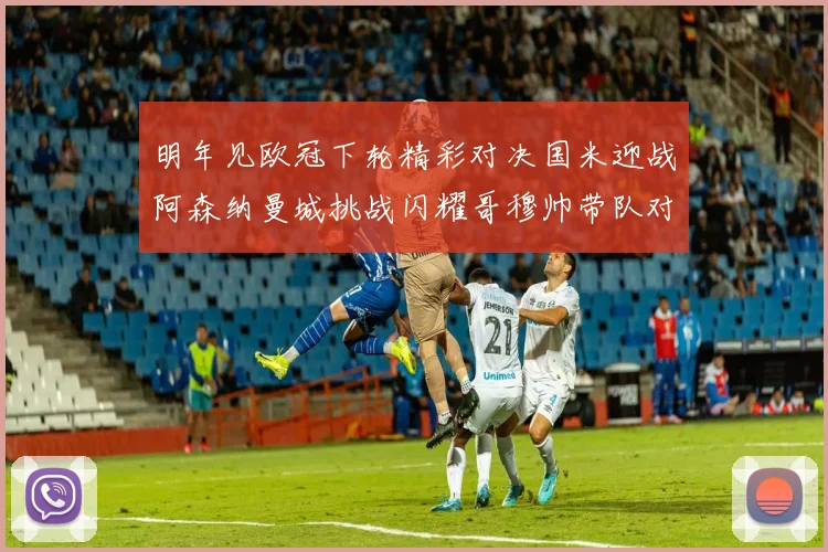 明年见欧冠下轮精彩对决国米迎战阿森纳曼城挑战闪耀哥穆帅带队对阵尤文