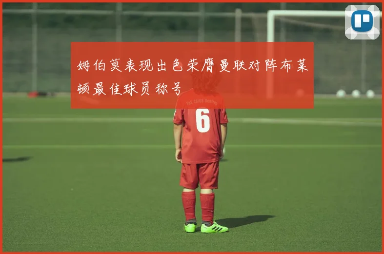 姆伯莫表现出色荣膺曼联对阵布莱顿最佳球员称号