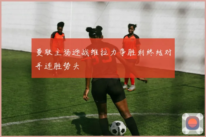 曼联主场迎战维拉力争胜利终结对手连胜势头