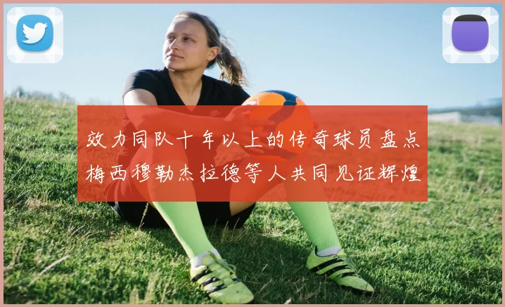 效力同队十年以上的传奇球员盘点梅西穆勒杰拉德等人共同见证辉煌岁月