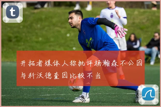 开拓者媒体人称批评杨瀚森不公因与科沃德奎因比较不当