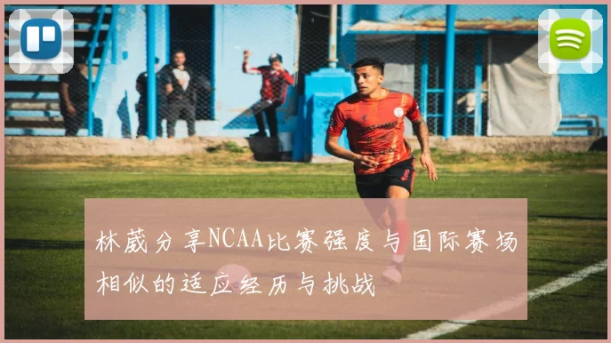 林葳分享NCAA比赛强度与国际赛场相似的适应经历与挑战