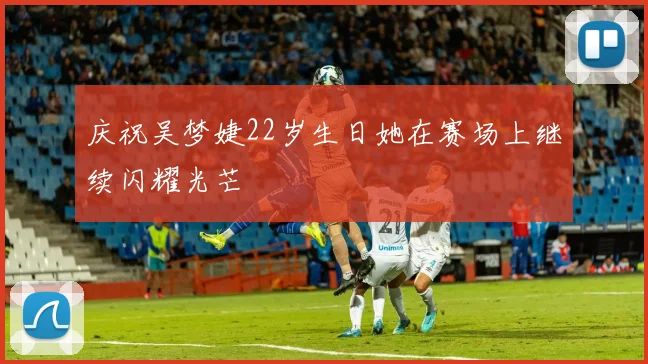 庆祝吴梦婕22岁生日她在赛场上继续闪耀光芒