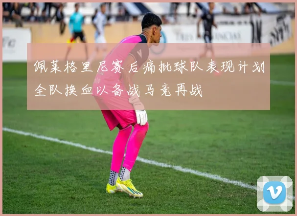 佩莱格里尼赛后痛批球队表现计划全队换血以备战马竞再战