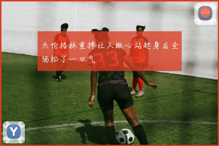 杰伦格林重摔让人揪心站起身后全场松了一口气