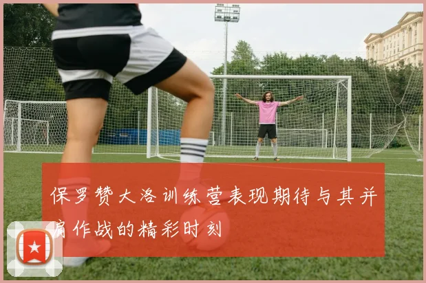 保罗赞大洛训练营表现期待与其并肩作战的精彩时刻
