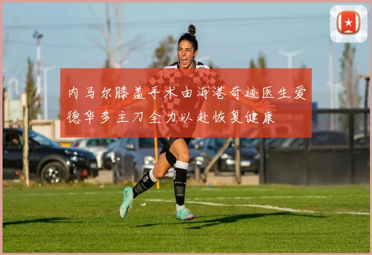 内马尔膝盖手术由海港奇迹医生爱德华多主刀全力以赴恢复健康