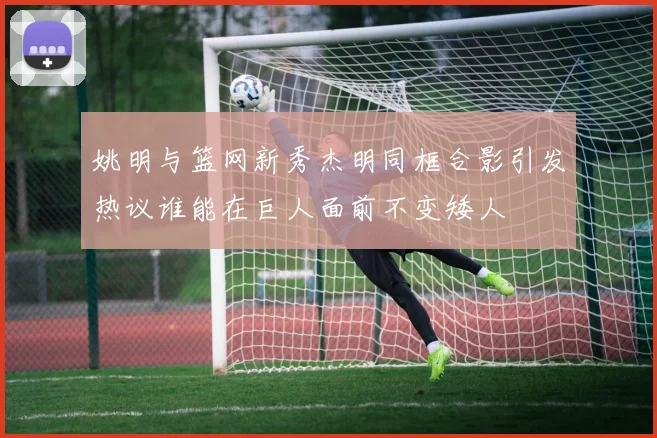 姚明与篮网新秀杰明同框合影引发热议谁能在巨人面前不变矮人