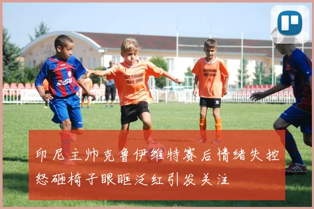 印尼主帅克鲁伊维特赛后情绪失控怒砸椅子眼眶泛红引发关注