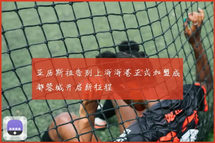 亚历斯祖告别上海海港正式加盟成都蓉城开启新征程
