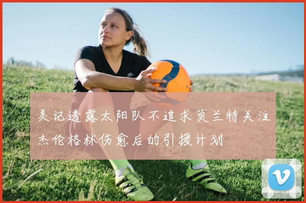 美记透露太阳队不追求莫兰特关注杰伦格林伤愈后的引援计划