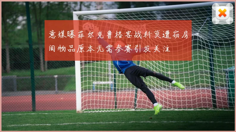 意媒曝菲尔克鲁格客战科莫遭窃房间物品原本无需参赛引发关注