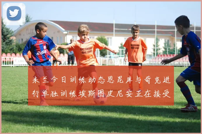 米兰今日训练动态恩昆库与奇克进行单独训练埃斯图皮尼安正在接受治疗