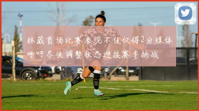 林葳首场比赛表现不佳仅得2分媒体呼吁尽快调整状态迎接赛季挑战