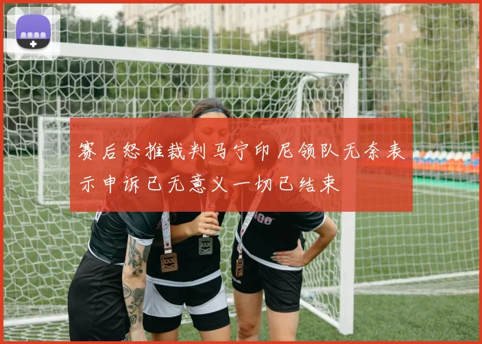 赛后怒推裁判马宁印尼领队无奈表示申诉已无意义一切已结束