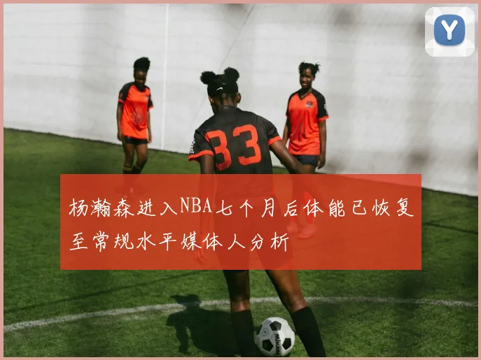 杨瀚森进入NBA七个月后体能已恢复至常规水平媒体人分析
