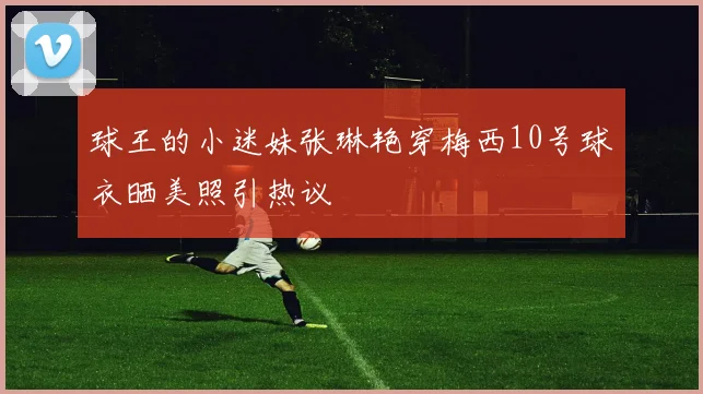 球王的小迷妹张琳艳穿梅西10号球衣晒美照引热议