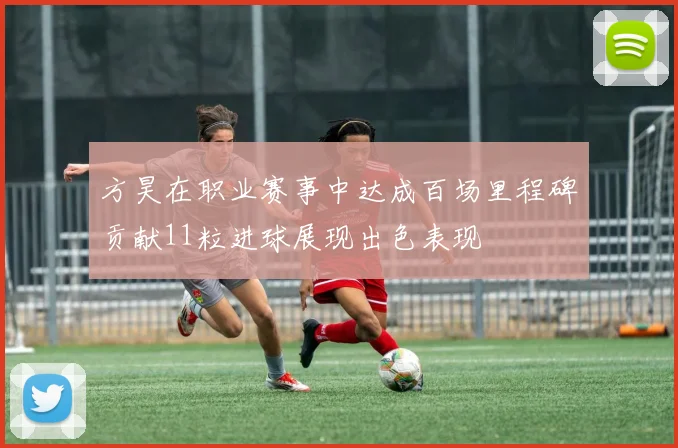 方昊在职业赛事中达成百场里程碑贡献11粒进球展现出色表现