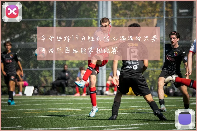 华子逆转19分胜利信心满满称只要可控范围就能掌控比赛