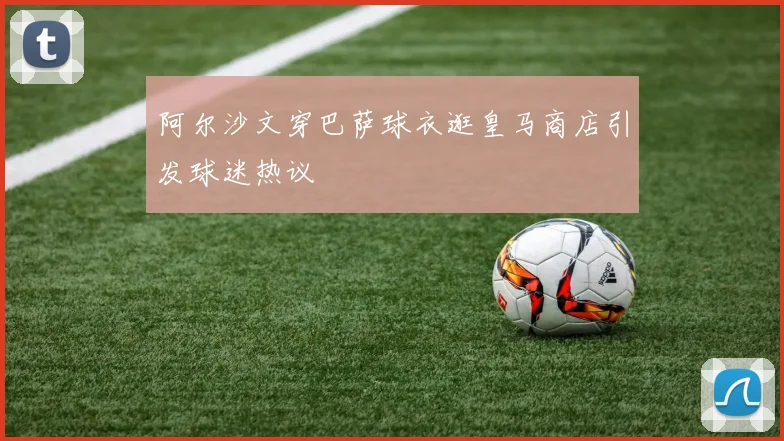 阿尔沙文穿巴萨球衣逛皇马商店引发球迷热议