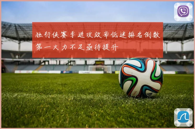 独行侠赛季进攻效率低迷排名倒数第一火力不足亟待提升
