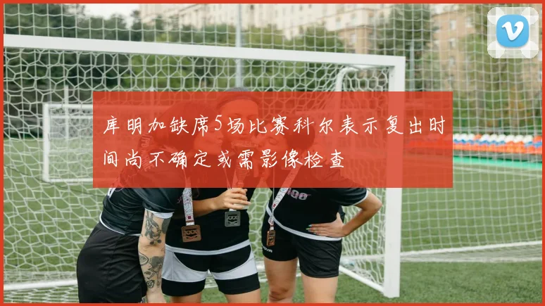 库明加缺席5场比赛科尔表示复出时间尚不确定或需影像检查